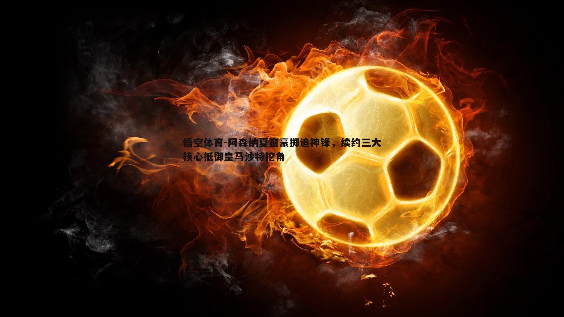 悟空体育-阿森纳夏窗豪掷追神锋，续约三大核心抵御皇马沙特挖角-第1张图片-悟空体育